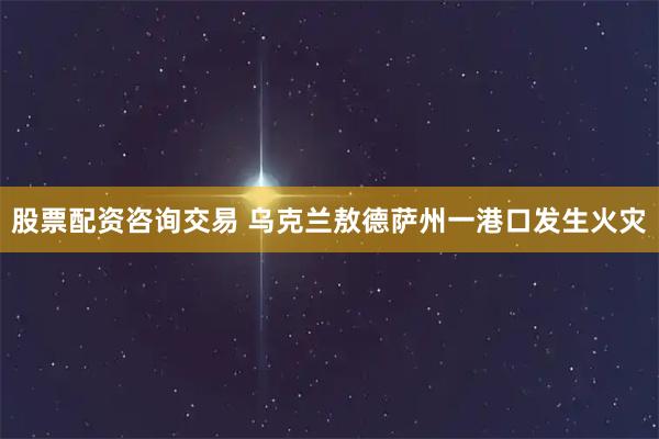 股票配资咨询交易 乌克兰敖德萨州一港口发生火灾