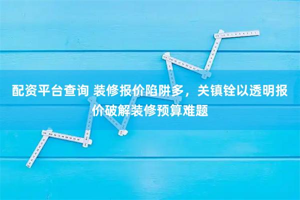 配资平台查询 装修报价陷阱多，关镇铨以透明报价破解装修预算难题