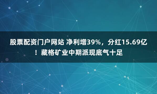 股票配资门户网站 净利增39%，分红15.69亿！藏格矿业中期派现底气十足