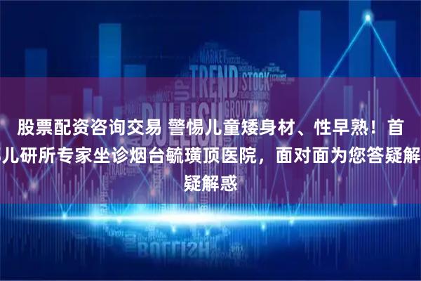 股票配资咨询交易 警惕儿童矮身材、性早熟！首都儿研所专家坐诊烟台毓璜顶医院，面对面为您答疑解惑