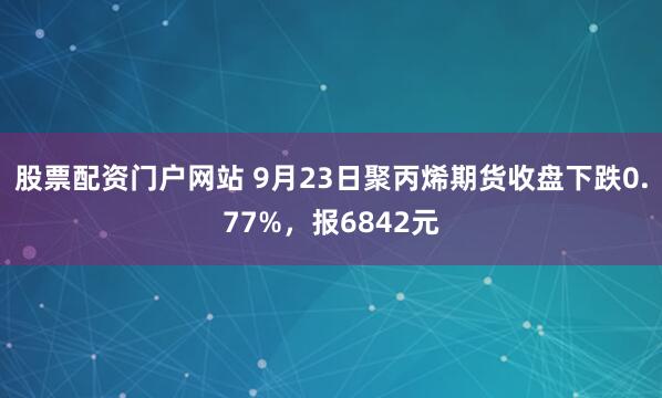 股票配资门户网站 9月23日聚丙烯期货收盘下跌0.77%，报6842元
