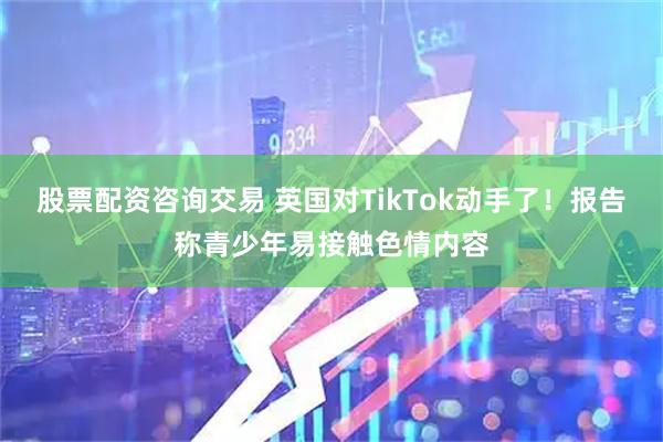 股票配资咨询交易 英国对TikTok动手了！报告称青少年易接触色情内容