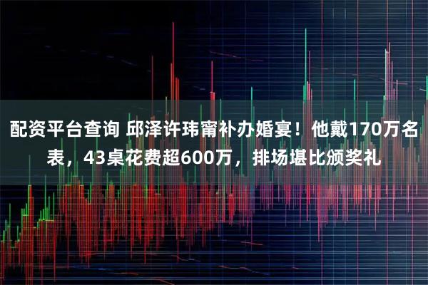 配资平台查询 邱泽许玮甯补办婚宴！他戴170万名表，43桌花费超600万，排场堪比颁奖礼