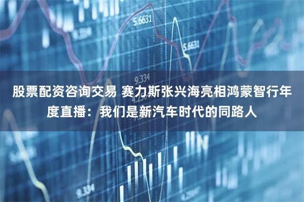 股票配资咨询交易 赛力斯张兴海亮相鸿蒙智行年度直播：我们是新汽车时代的同路人