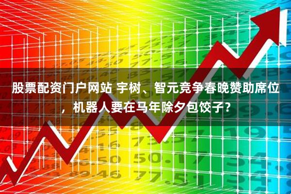 股票配资门户网站 宇树、智元竞争春晚赞助席位，机器人要在马年除夕包饺子？