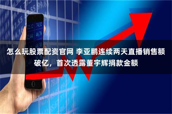 怎么玩股票配资官网 李亚鹏连续两天直播销售额破亿，首次透露董宇辉捐款金额