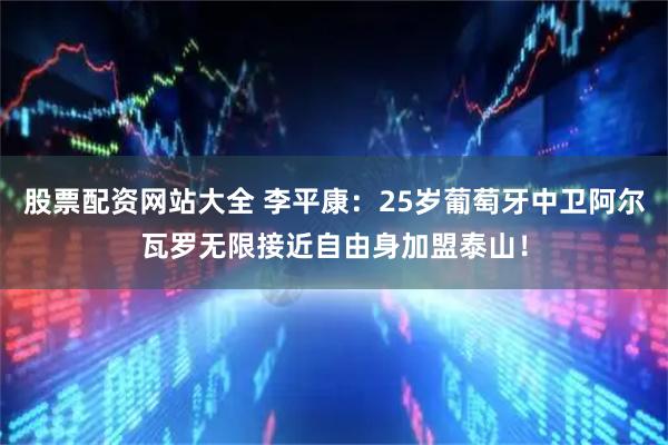 股票配资网站大全 李平康：25岁葡萄牙中卫阿尔瓦罗无限接近自由身加盟泰山！