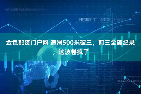 金色配资门户网 速滑500米破三，前三全破纪录，这波卷疯了