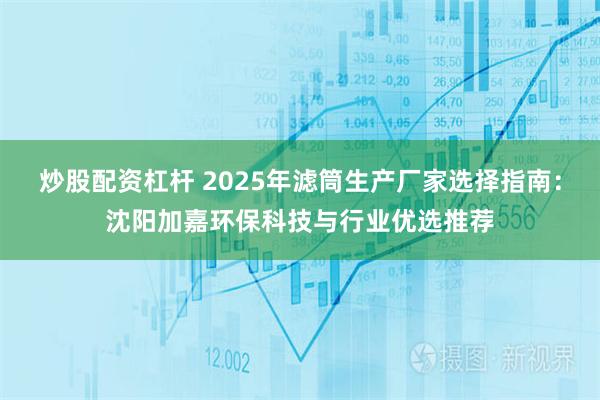 炒股配资杠杆 2025年滤筒生产厂家选择指南：沈阳加嘉环保科技与行业优选推荐