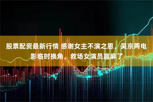 股票配资最新行情 感谢女主不演之恩，吴京两电影临时换角，救场女演员赢麻了