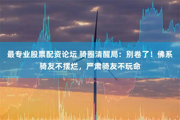 最专业股票配资论坛 骑圈清醒局：别卷了！佛系骑友不摆烂，严肃骑友不玩命