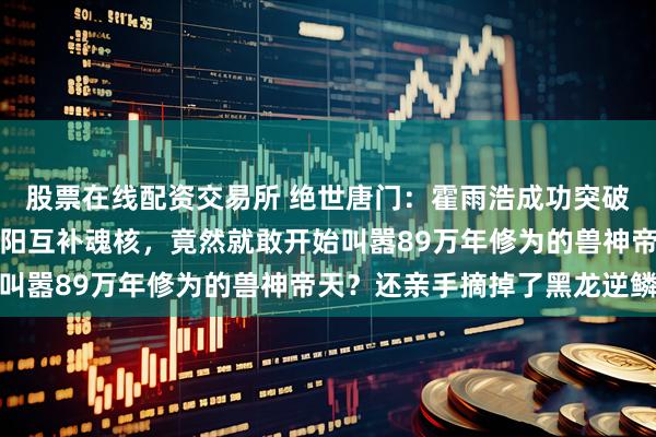 股票在线配资交易所 绝世唐门：霍雨浩成功突破封号斗罗层次修炼出阴阳互补魂核，竟然就敢开始叫嚣89万年修为的兽神帝天？还亲手摘掉了黑龙逆鳞