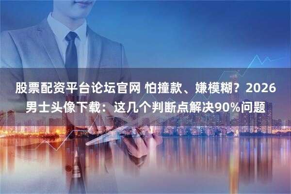 股票配资平台论坛官网 怕撞款、嫌模糊？2026男士头像下载：这几个判断点解决90%问题