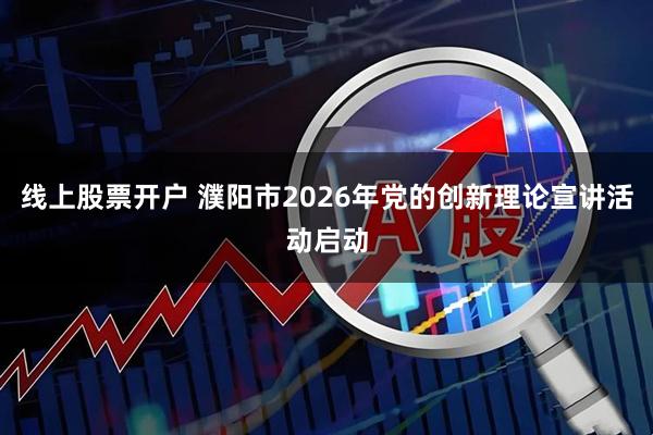 线上股票开户 濮阳市2026年党的创新理论宣讲活动启动