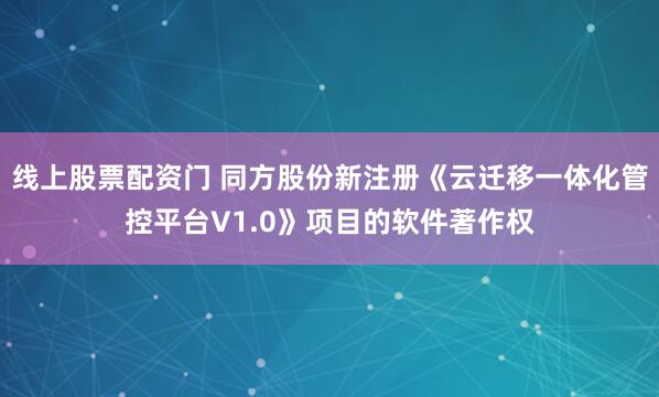 线上股票配资门 同方股份新注册《云迁移一体化管控平台V1.0》项目的软件著作权