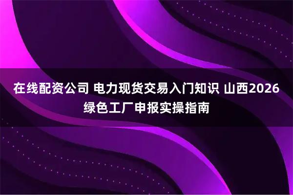 在线配资公司 电力现货交易入门知识 山西2026绿色工厂申报实操指南